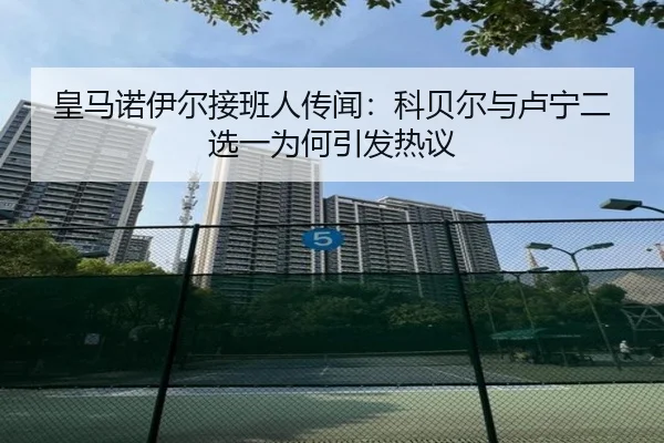 皇马诺伊尔接班人传闻：科贝尔与卢宁二选一为何引发热议